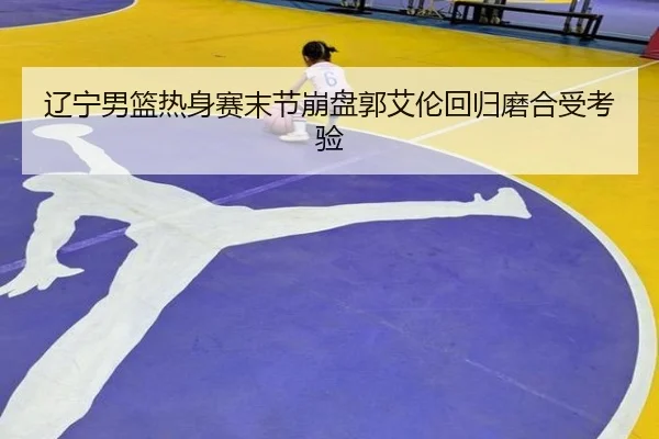辽宁男篮热身赛末节崩盘郭艾伦回归磨合受考验