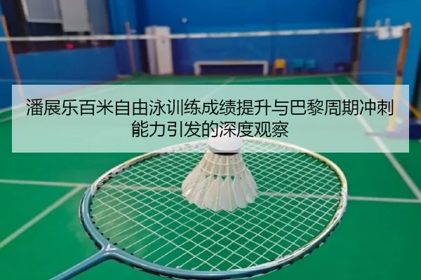 潘展乐百米自由泳训练成绩提升与巴黎周期冲刺能力引发的深度观察