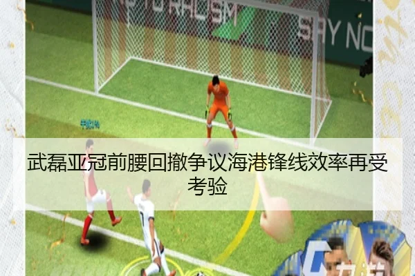 武磊亚冠前腰回撤争议海港锋线效率再受考验